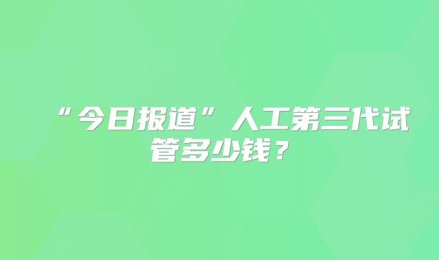 “今日报道”人工第三代试管多少钱?