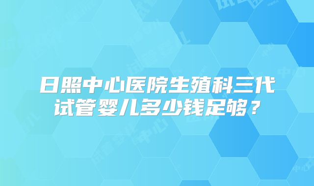 日照中心医院生殖科三代试管婴儿多少钱足够？