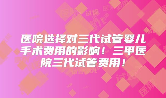 医院选择对三代试管婴儿手术费用的影响!三甲医院三代试管费用!