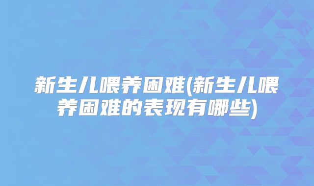 新生儿喂养困难(新生儿喂养困难的表现有哪些)