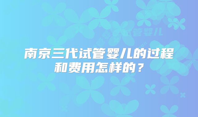南京三代试管婴儿的过程和费用怎样的？