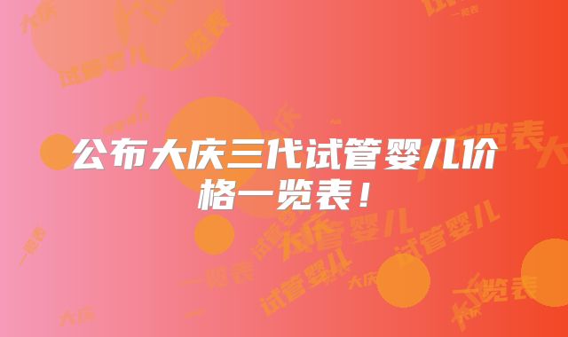 公布大庆三代试管婴儿价格一览表！