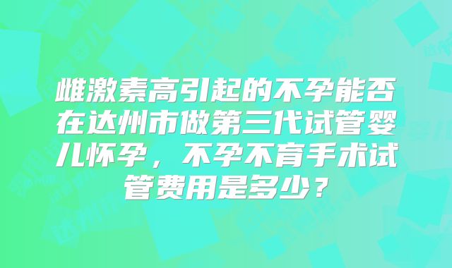 雌激素高引起的不孕能否在达州市做第三代试管婴儿怀孕，不孕不育手术试管费用是多少？