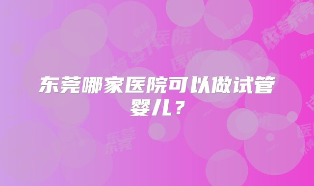 东莞哪家医院可以做试管婴儿？
