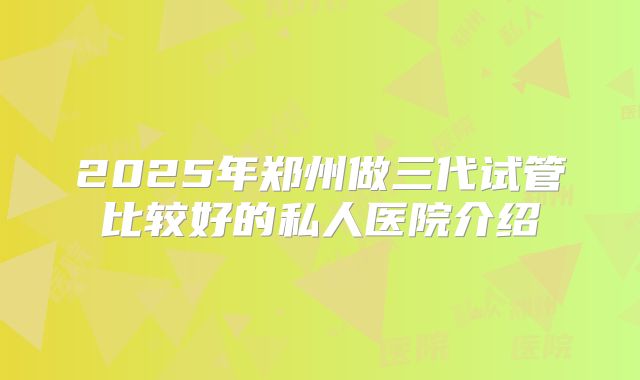 2025年郑州做三代试管比较好的私人医院介绍