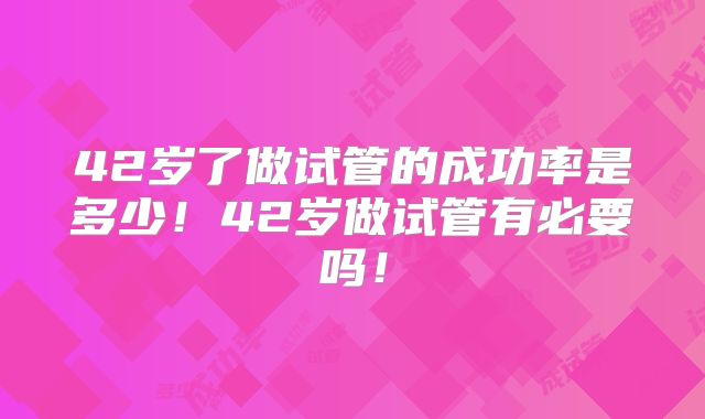 42岁了做试管的成功率是多少！42岁做试管有必要吗！