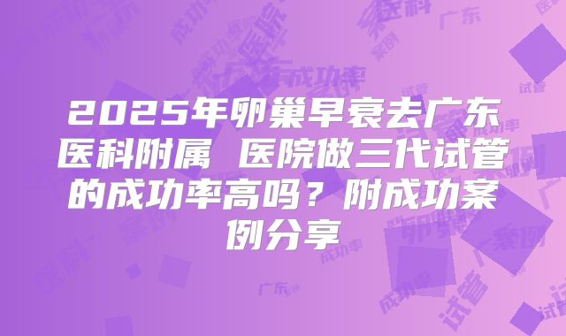 2025年卵巢早衰去广东医科附属 医院做三代试管的成功率高吗?附成功案例分享