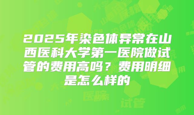2025年染色体异常在山西医科大学第一医院做试管的费用高吗？费用明细是怎么样的
