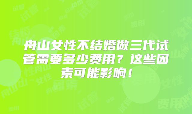 舟山女性不结婚做三代试管需要多少费用?这些因素可能影响!