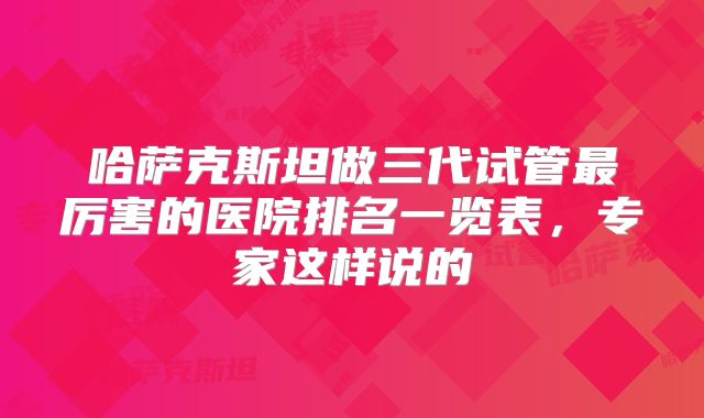 哈萨克斯坦做三代试管最厉害的医院排名一览表，专家这样说的