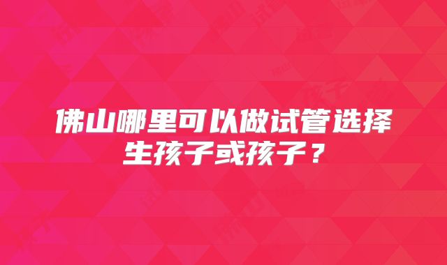 佛山哪里可以做试管选择生孩子或孩子？