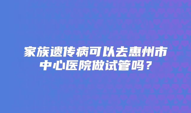 家族遗传病可以去惠州市中心医院做试管吗？