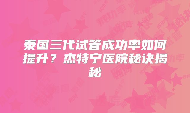 泰国三代试管成功率如何提升？杰特宁医院秘诀揭秘