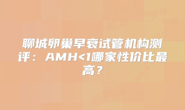 聊城卵巢早衰试管机构测评：AMH<1哪家性价比最高？
