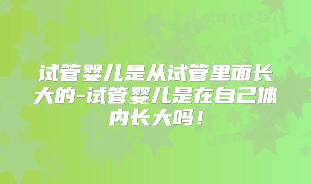 试管婴儿是从试管里面长大的-试管婴儿是在自己体内长大吗！