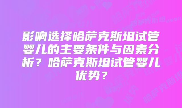 影响选择哈萨克斯坦试管婴儿的主要条件与因素分析？哈萨克斯坦试管婴儿优势？