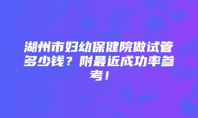 湖州市妇幼保健院做试管多少钱?附最近成功率参考!
