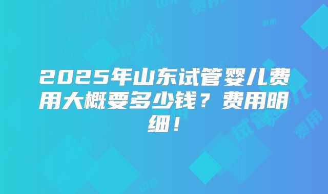 2025年山东试管婴儿费用大概要多少钱？费用明细！