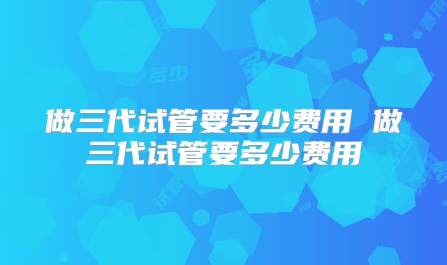 做三代试管要多少费用 做三代试管要多少费用