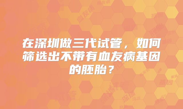 在深圳做三代试管,如何筛选出不带有血友病基因的胚胎?