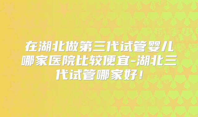 在湖北做第三代试管婴儿哪家医院比较便宜-湖北三代试管哪家好！