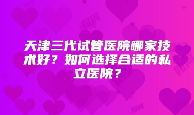 天津三代试管医院哪家技术好?如何选择合适的私立医院?