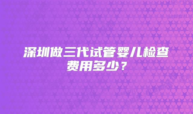 深圳做三代试管婴儿检查费用多少？