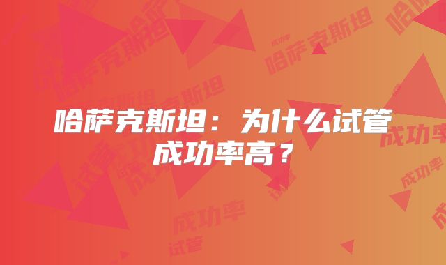哈萨克斯坦：为什么试管成功率高？