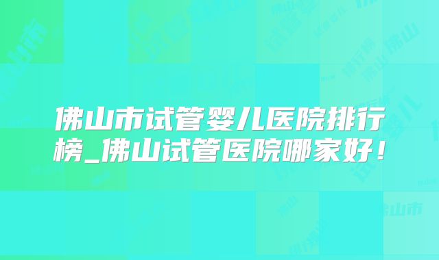 佛山市试管婴儿医院排行榜_佛山试管医院哪家好!