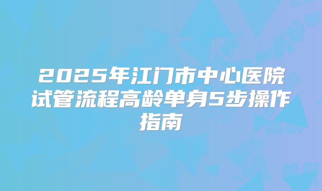 2025年江门市中心医院试管流程高龄单身5步操作指南