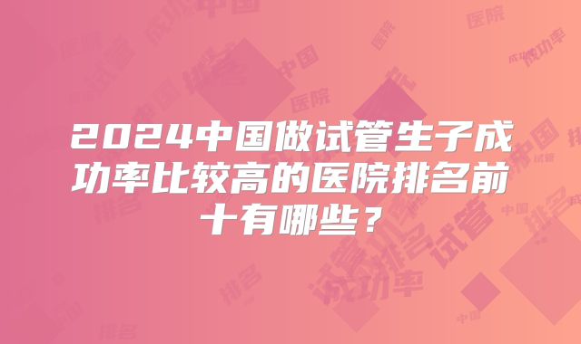 2024中国做试管生子成功率比较高的医院排名前十有哪些？