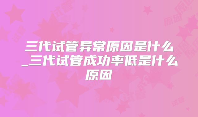 三代试管异常原因是什么_三代试管成功率低是什么原因