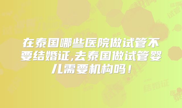 在泰国哪些医院做试管不要结婚证,去泰国做试管婴儿需要机构吗！