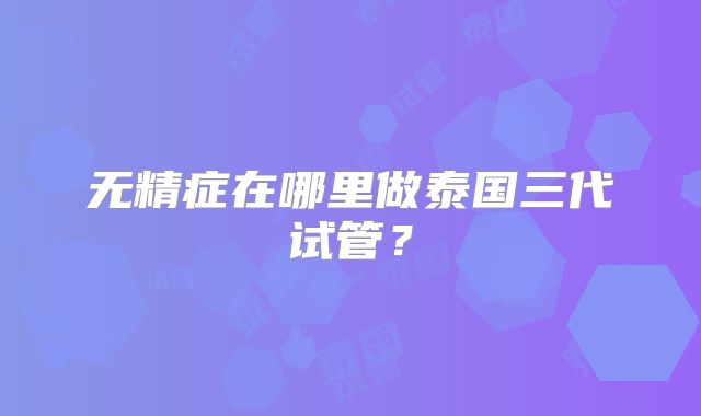 无精症在哪里做泰国三代试管?