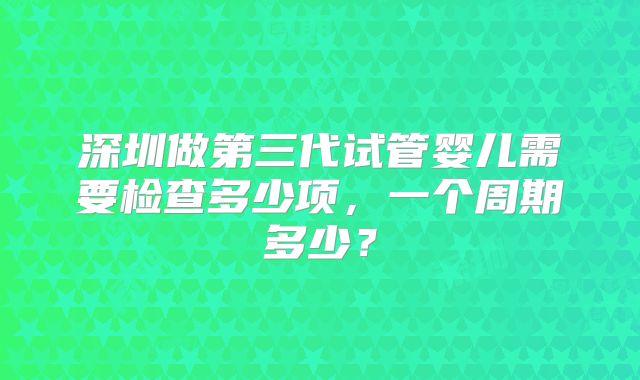 深圳做第三代试管婴儿需要检查多少项，一个周期多少？