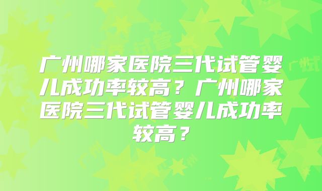 广州哪家医院三代试管婴儿成功率较高？广州哪家医院三代试管婴儿成功率较高？