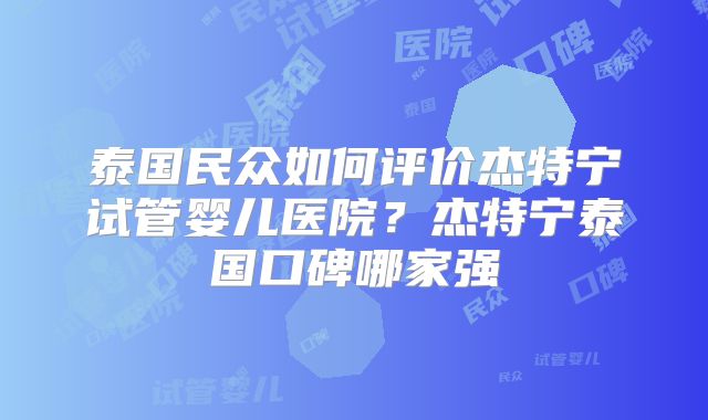 泰国民众如何评价杰特宁试管婴儿医院？杰特宁泰国口碑哪家强