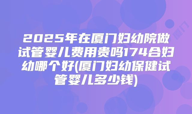 2025年在厦门妇幼院做试管婴儿费用贵吗174合妇幼哪个好(厦门妇幼保健试管婴儿多少钱)