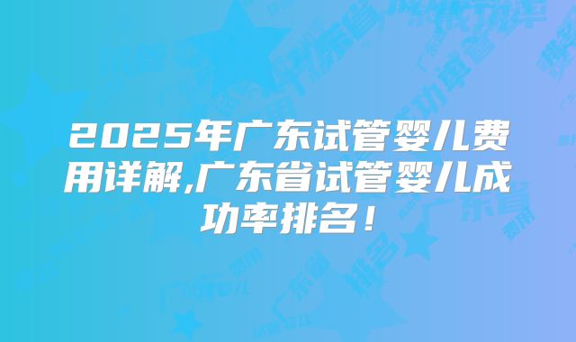 2025年广东试管婴儿费用详解,广东省试管婴儿成功率排名！