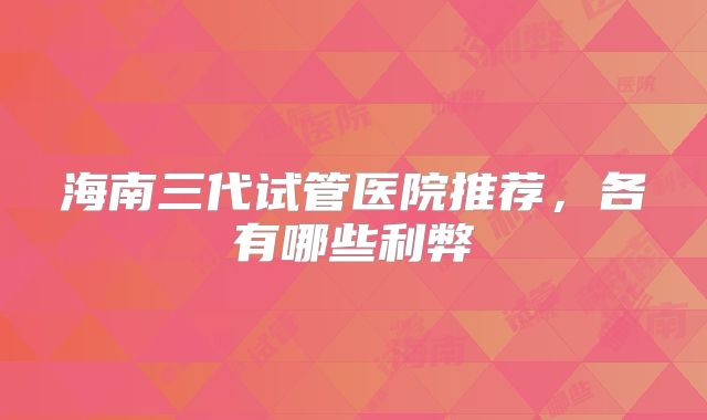 海南三代试管医院推荐，各有哪些利弊