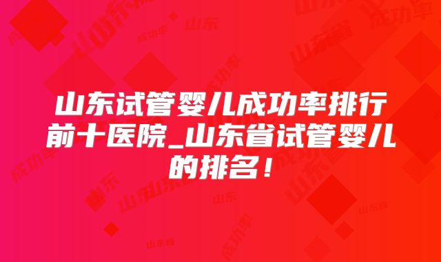 山东试管婴儿成功率排行前十医院_山东省试管婴儿的排名！