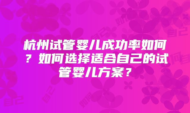 杭州试管婴儿成功率如何？如何选择适合自己的试管婴儿方案？