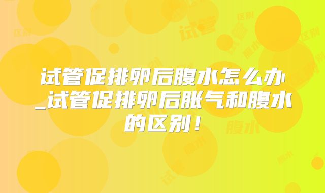 试管促排卵后腹水怎么办_试管促排卵后胀气和腹水的区别！