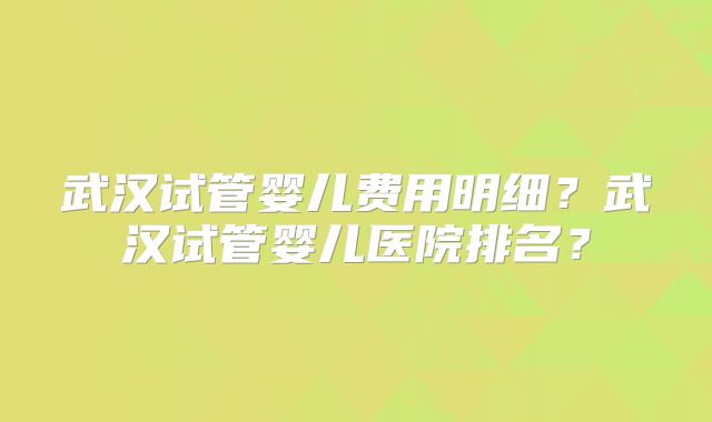 武汉试管婴儿费用明细？武汉试管婴儿医院排名？