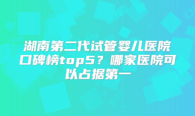 湖南第二代试管婴儿医院口碑榜top5?哪家医院可以占据第一