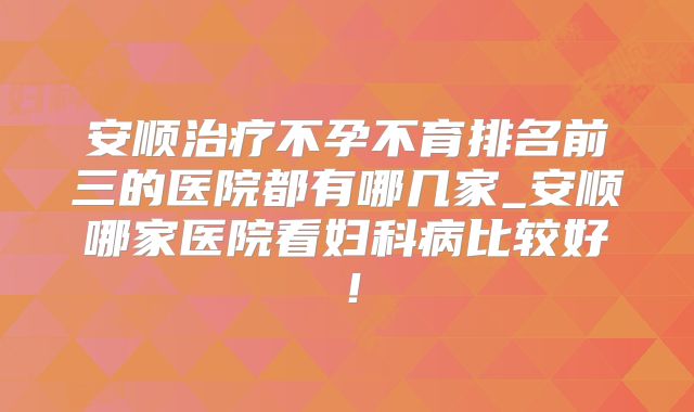 安顺治疗不孕不育排名前三的医院都有哪几家_安顺哪家医院看妇科病比较好！