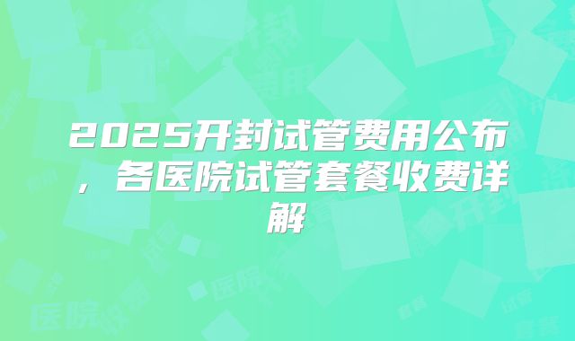 2025开封试管费用公布，各医院试管套餐收费详解