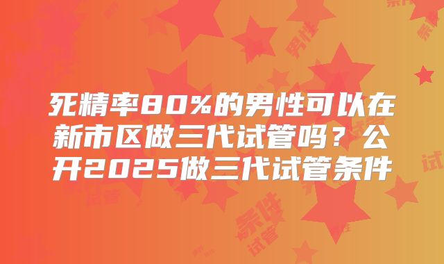 死精率80%的男性可以在新市区做三代试管吗？公开2025做三代试管条件