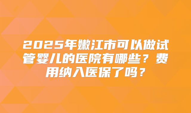 2025年嫩江市可以做试管婴儿的医院有哪些？费用纳入医保了吗？