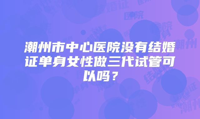 潮州市中心医院没有结婚证单身女性做三代试管可以吗?